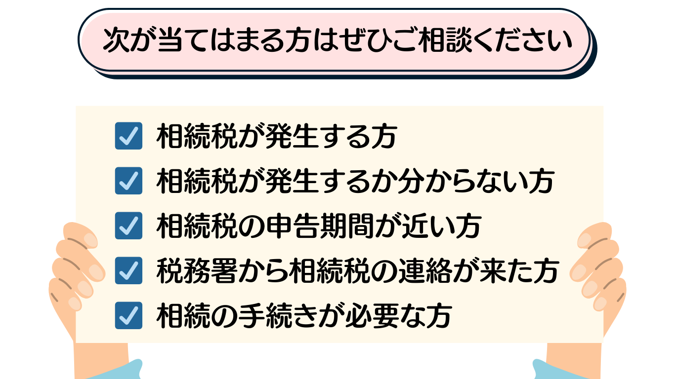 相続当てはまる方
☑ 相続税が発生する方
☑ 相続税が発生するか分からない方
☑ 相続税の申告期間が近い方
☑ 税務署から相続税の連絡が来た方
☑ 相続の手続きが必要な方
