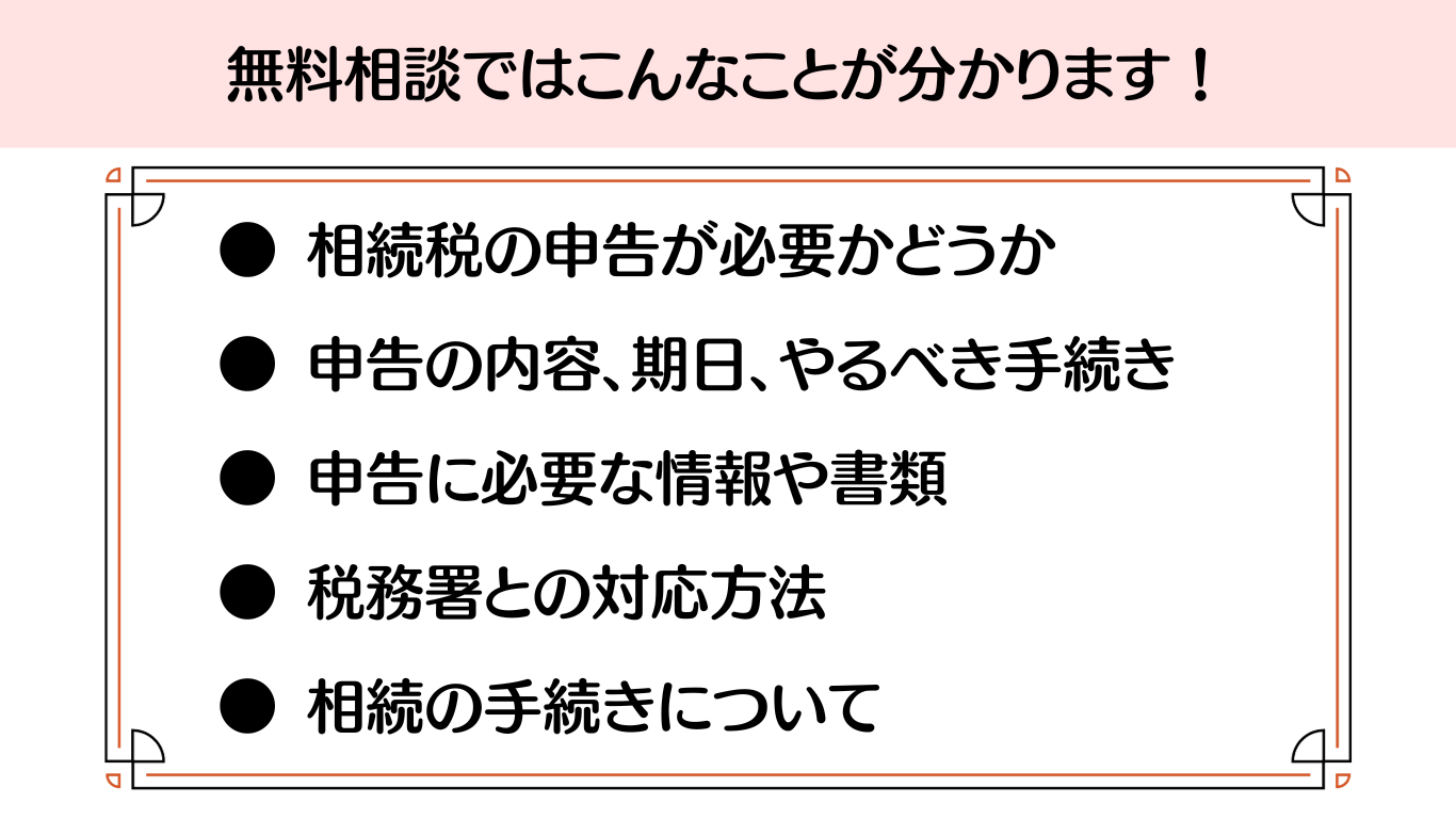 ● 相続税の申告が必要かどうか
● 申告の内容、期日、やるべき手続き
● 申告に必要な情報や書類
● 税務署との対応方法
● 相続の手続きについて